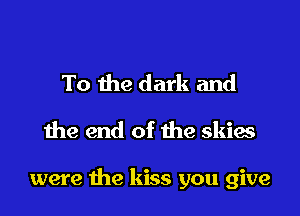 To the dark and
the end of the skies

were the kiss you give