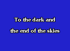 To the dark and

the end of the skies