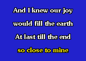 And I knew our joy

would fill the earth
At last till the end

so close to mine