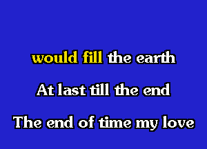 would fill the earth
At last till the end

The end of time my love