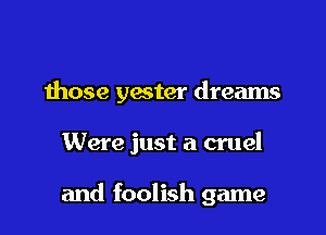 those yester dreams

Were just a cruel

and foolish game