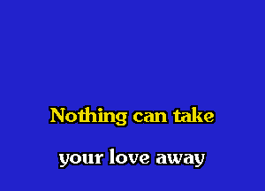 Nothing can take

your love away