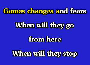 Games changes and fears
When will they go

from here

When will they stop