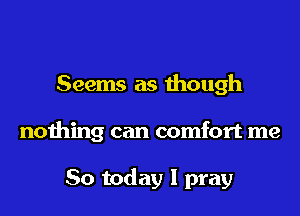 Seems as though
nothing can comfort me

So today I pray