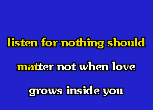 listen for nothing should
matter not when love

grows inside you