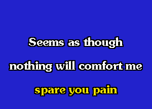 Seems as though
nothing will comfort me

spare you pain