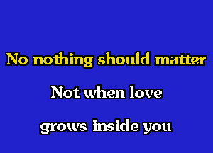No nothing should matter

Not when love

grows inside you