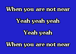 When you are not near
Yeah yeah yeah
Yeah yeah

When you are not near