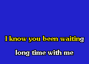 I know you been waiting

long time with me