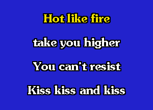 Hot like fire

take you higher

You can't resist

Kiss kiss and kiss
