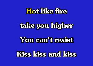 Hot like fire

take you higher

You can't resist

Kiss kiss and kiss