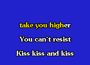 take you higher

You can't resist

Kiss kiss and kiss