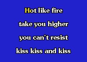 Hot like fire

take you higher

you can't resist

kiss kiss and kiss