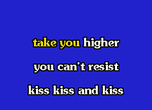 take you higher

you can't resist

kiss kiss and kiss