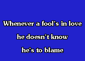 Whenever a fool's in love

he doesn't know

he's to blame