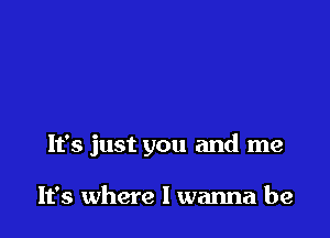 It's just you and me

It's where I wanna be