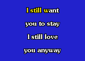 I still want

you to stay

I still love

you anyway