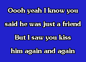 Oooh yeah I know you
said he was just a friend
But I saw you kiss

him again and again