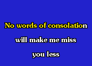 No words of consolation

will make me miss

you less