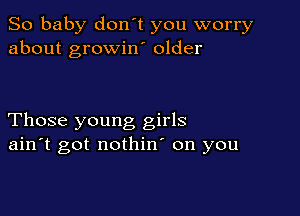 So baby don't you worry
about growino older

Those young girls
ain't got nothin' on you