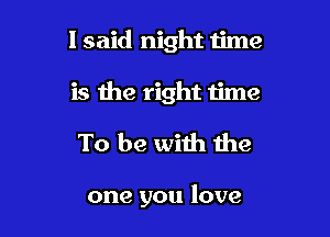 I said night time

is the right We

To be with the

one you love