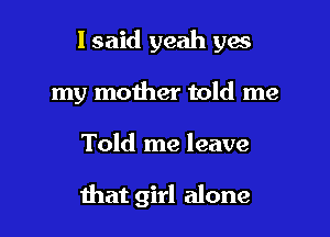 I said yeah ya
my mother told me

Told me leave

that girl alone