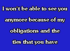 I won't be able to see you
anymore because of my
obligations and the

ties that you have