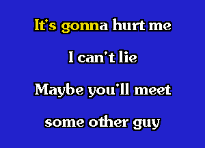 It's gonna hurt me

I can't lie

Maybe you'll meet

some other guy