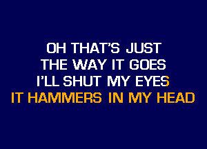 OH THAT'S JUST
THE WAY IT GOES
I'LL SHUT MY EYES
IT HAMMERS IN MY HEAD