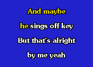 And maybe

he sings off key

But that's alright

by me yeah