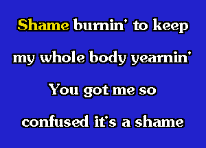 Shame bumin' to keep
my whole body yearnin'
You got me so

confused it's a shame