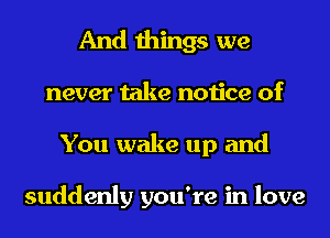 And things we
never take notice of
You wake up and

suddenly you're in love