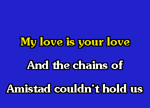 My love is your love

And the chains of
Amistad couldn't hold us