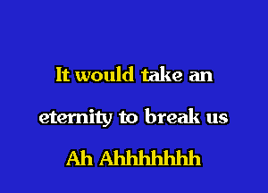 It would take an

eternity to break us

Ah Ahhhhhhh l