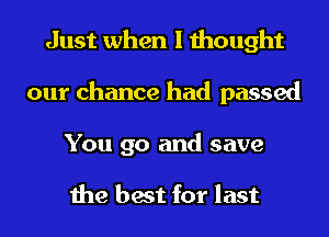 Just when I thought
our chance had passed

You go and save

the best for last