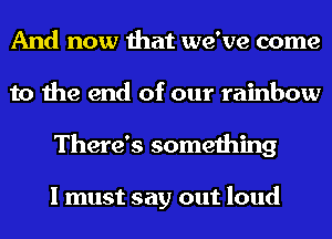 And now that we've come
to the end of our rainbow
There's something

I must say out loud