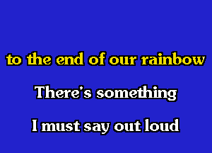 to the end of our rainbow
There's something

I must say out loud