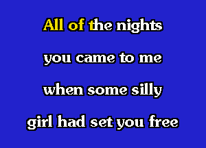 All of the nights

you came to me

when some silly

girl had set you free I