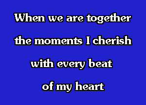 When we are together
the moments I cherish
with every beat

of my heart