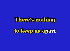 There's noihing

to keep us apart