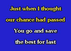 Just when I thought
our chance had passed

You go and save

the best for last