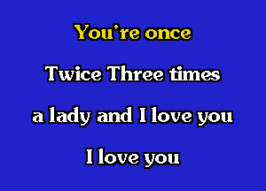 You're once

Twice Three times

a lady and I love you

I love you