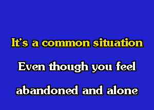 It's a common situation
Even though you feel

abandoned and alone