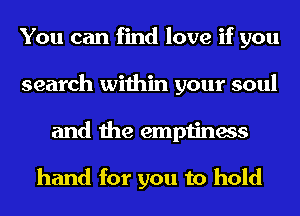 You can find love if you
search within your soul
and the emptiness

hand for you to hold