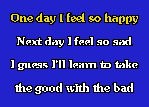 One day I feel so happy
Next day I feel so sad

I guess I'll learn to take
the good with the bad
