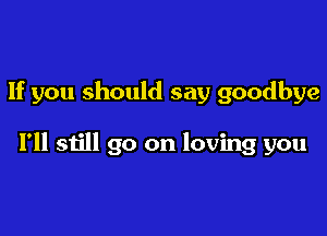 If you should say goodbye

I'll still go on loving you