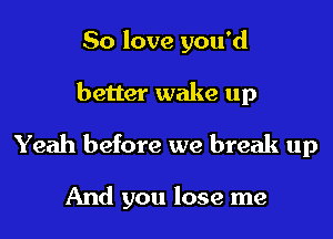 80 love you'd

better wake up

Yeah before we break up

And you lose me