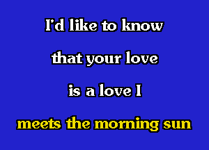 I'd like to lmow
that your love

is a love I

meets the morning sun