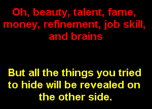 Oh, beauty, talent, fame,
money, refinement, job skill,
and brains

But all the things you tried
to hide will be revealed on
the other side.
