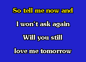 So tell me now and

I won't ask again

Will you still

love me tomorrow